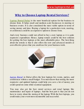 www.laptoprental.ae
Why to Choose Laptop Rental Services?
is the most beneficial option for the business toLaptop Rental Dubai
choose from. It helps small and medium scale businesses in meeting or
business events. It is also considered the most viable option in terms of
saving money and time. Buying a laptop for a particular event, meeting,
or conference could be an expensive option to choose from.
And every business could not afford to buy a new laptop as it is quite
expensive expenditure. Hence, laptop rentals could be the best solution
for getting the best laptops at the most affordable price. The best thing
about the rentals is that it also offers the new and advanced models at
cost-effective prices that you could use for your business work.
Laptop Rental in Dubai offers the best laptops for events, parties, and
conferences within a small budget. You must know that renting the more
expensive and updated laptops could help you save a lot of money you
could spend on some other essential equipment.
You may also get the best rental services and renal laptops like
maintenance and repair of laptops. And the best part is that you do not
have to worry about the storing of the laptop. With the best laptops, you
could make your event more memorable and successful.
 