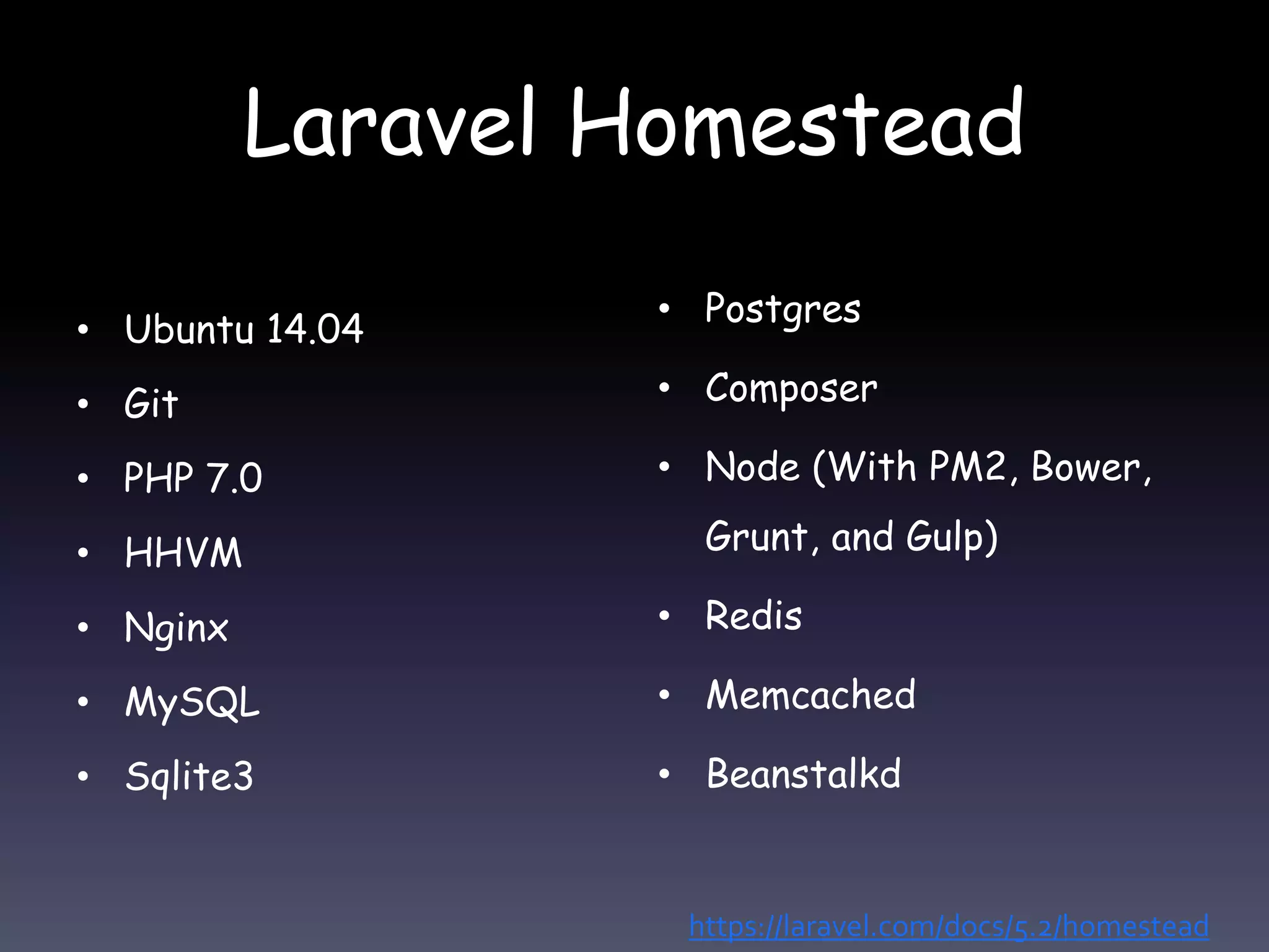 Laravel Homestead
• Ubuntu 14.04
• Git
• PHP 7.0
• HHVM
• Nginx
• MySQL
• Sqlite3
• Postgres
• Composer
• Node (With PM2, Bower,
Grunt, and Gulp)
• Redis
• Memcached
• Beanstalkd
https://laravel.com/docs/5.2/homestead
 
