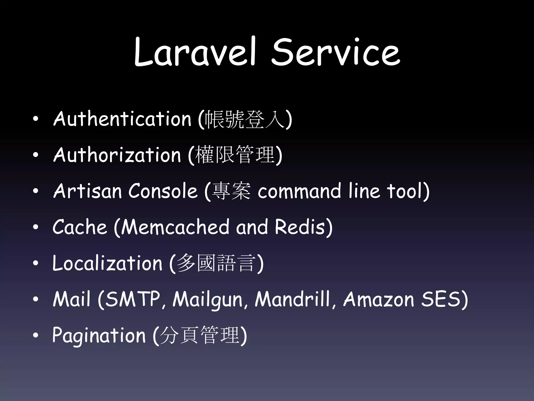 Laravel Service
• Authentication (帳號登入)
• Authorization (權限管理)
• Artisan Console (專案 command line tool)
• Cache (Memcached and Redis)
• Localization (多國語言)
• Mail (SMTP, Mailgun, Mandrill, Amazon SES)
• Pagination (分頁管理)
 