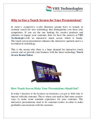 Why to Use a Touch Screen for Your Presentation?
In today’s competitive world, Business groups have to remain in
constant search for new technology that distinguishes you from your
competitors. If you are the one looking for creative products and
solutions to engage your customer, then we have the answers at VRS
Technologies with an interactive touch screen which is handy.
The touch screen presentation enhances the interactive quotient and is a
revolution in technology.
This is the reason why there is a huge demand for interactive touch
screens and we provide your business with the latest technology Touch
Screen Rental Dubai.
How Touch Screen Make Your Presentations Stand Out?
In today’s business to the business environment, you get so little time to
interact with the customer. This is where you need to find some creative
ways to make some standout experience for your customer. The
interactive presentations need to be customer-centric in order to make
profitable conversations with the customer.
 