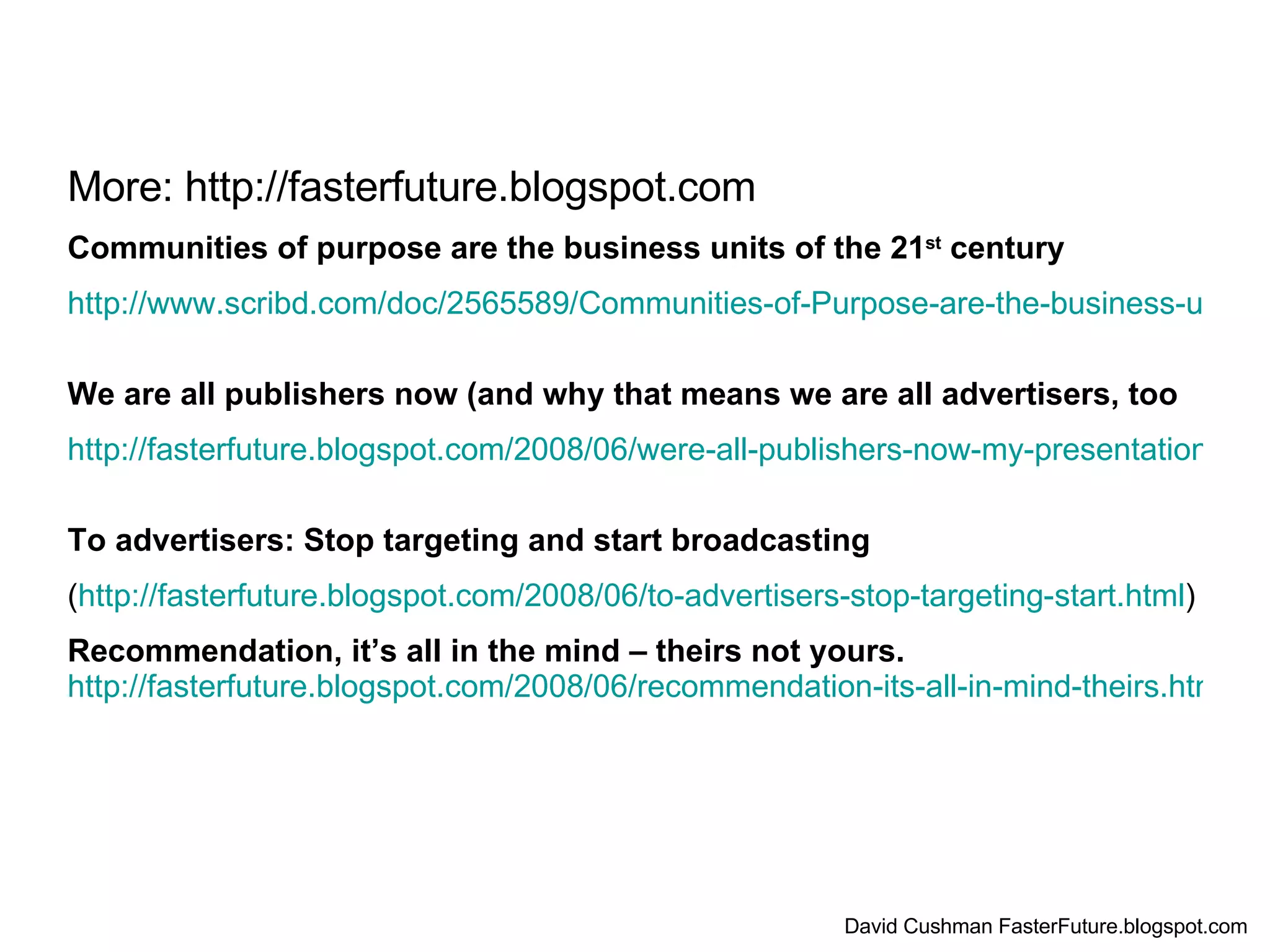 More: http://fasterfuture.blogspot.com Communities of purpose are the business units of the 21 st  century http://www.scribd.com/doc/2565589/Communities-of-Purpose-are-the-business-units-of-the-21st-Century?ga_uploads=1   We are all publishers now (and why that means we are all advertisers, too http://fasterfuture.blogspot.com/2008/06/were-all-publishers-now-my-presentation.html   To advertisers: Stop targeting and start broadcasting ( http://fasterfuture.blogspot.com/2008/06/to-advertisers-stop-targeting-start.html ) Recommendation, it’s all in the mind – theirs not yours.   http://fasterfuture.blogspot.com/2008/06/recommendation-its-all-in-mind-theirs.html David Cushman FasterFuture.blogspot.com 