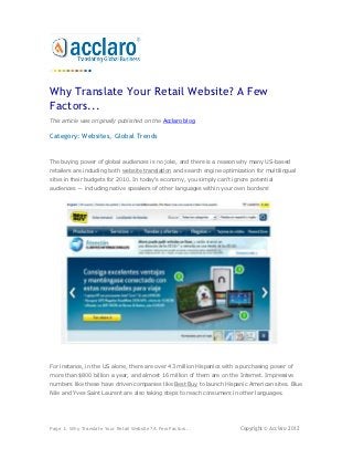 Why Translate Your Retail Website? A Few
Factors...
This article was originally published on the Acclaro blog.

Category: Websites, Global Trends


The buying power of global audiences is no joke, and there is a reason why many US-based
retailers are including both website translation and search engine optimization for multilingual
sites in their budgets for 2010. In today's economy, you simply can't ignore potential
audiences — including native speakers of other languages within your own borders!




For instance, in the US alone, there are over 43 million Hispanics with a purchasing power of
more than $800 billion a year, and almost 16 million of them are on the Internet. Impressive
numbers like these have driven companies like Best Buy to launch Hispanic American sites. Blue
Nile and Yves Saint Laurent are also taking steps to reach consumers in other languages.




Page 1: Why Translate Your Retail Website? A Few Factors...               Copyright © Acclaro 2012
 