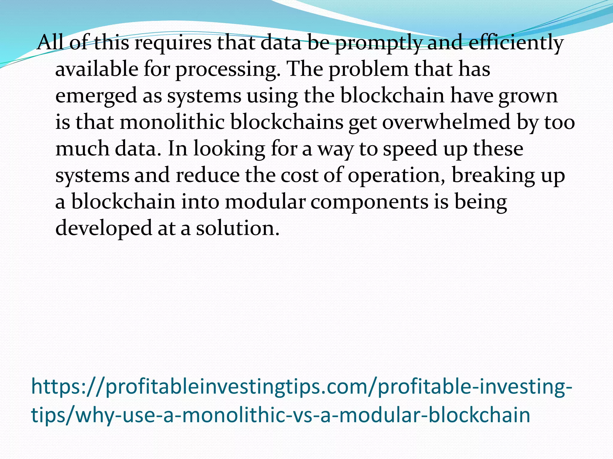 https://profitableinvestingtips.com/profitable-investing-
tips/why-use-a-monolithic-vs-a-modular-blockchain
All of this requires that data be promptly and efficiently
available for processing. The problem that has
emerged as systems using the blockchain have grown
is that monolithic blockchains get overwhelmed by too
much data. In looking for a way to speed up these
systems and reduce the cost of operation, breaking up
a blockchain into modular components is being
developed at a solution.
 
