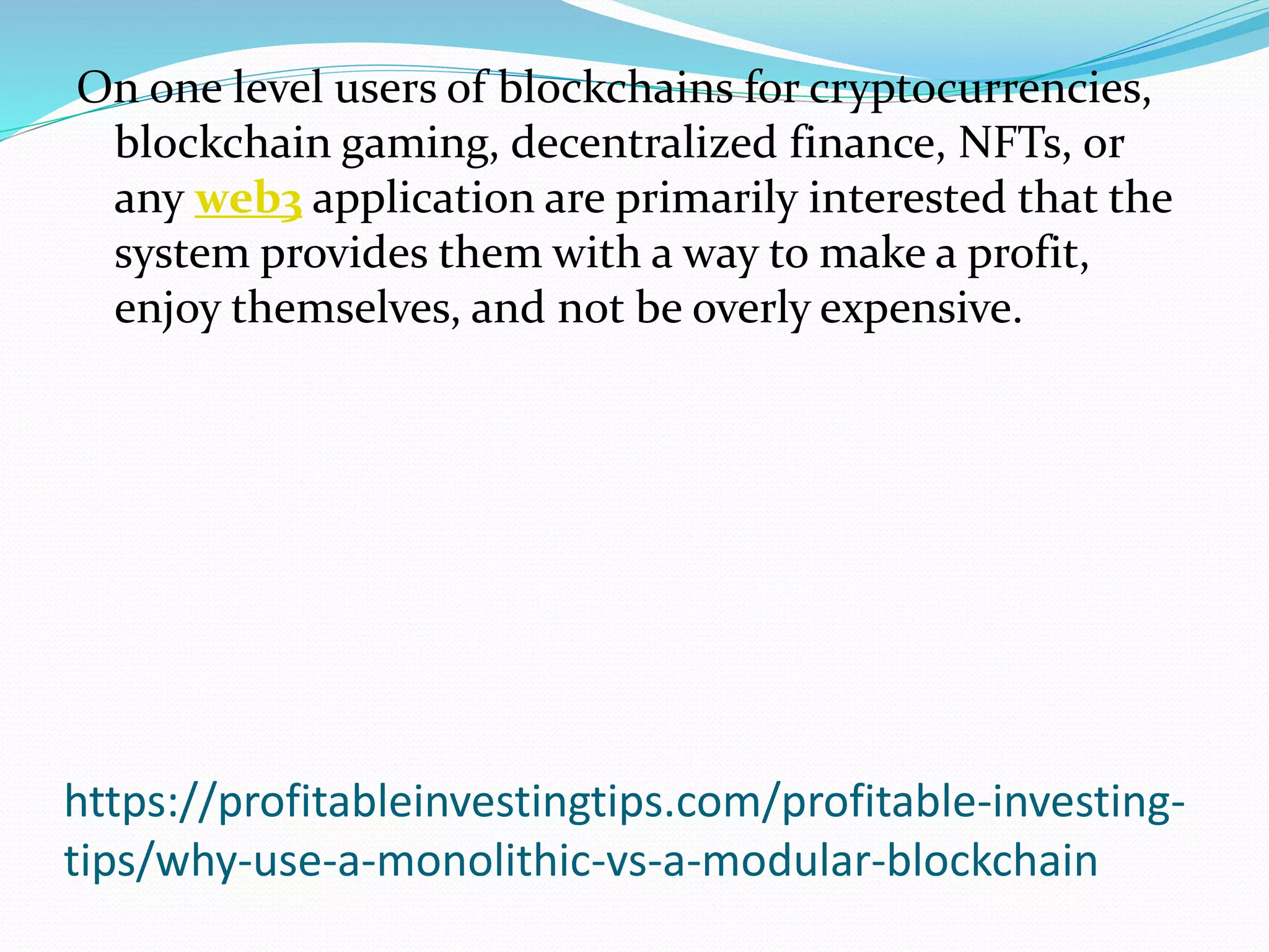 https://profitableinvestingtips.com/profitable-investing-
tips/why-use-a-monolithic-vs-a-modular-blockchain
On one level users of blockchains for cryptocurrencies,
blockchain gaming, decentralized finance, NFTs, or
any web3 application are primarily interested that the
system provides them with a way to make a profit,
enjoy themselves, and not be overly expensive.
 