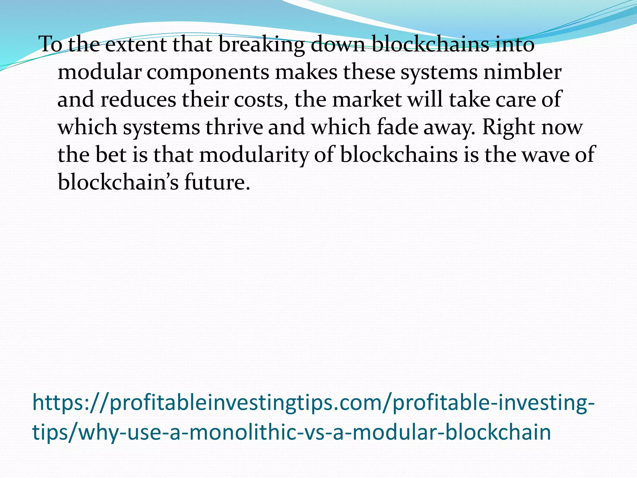 https://profitableinvestingtips.com/profitable-investing-
tips/why-use-a-monolithic-vs-a-modular-blockchain
To the extent that breaking down blockchains into
modular components makes these systems nimbler
and reduces their costs, the market will take care of
which systems thrive and which fade away. Right now
the bet is that modularity of blockchains is the wave of
blockchain’s future.
 