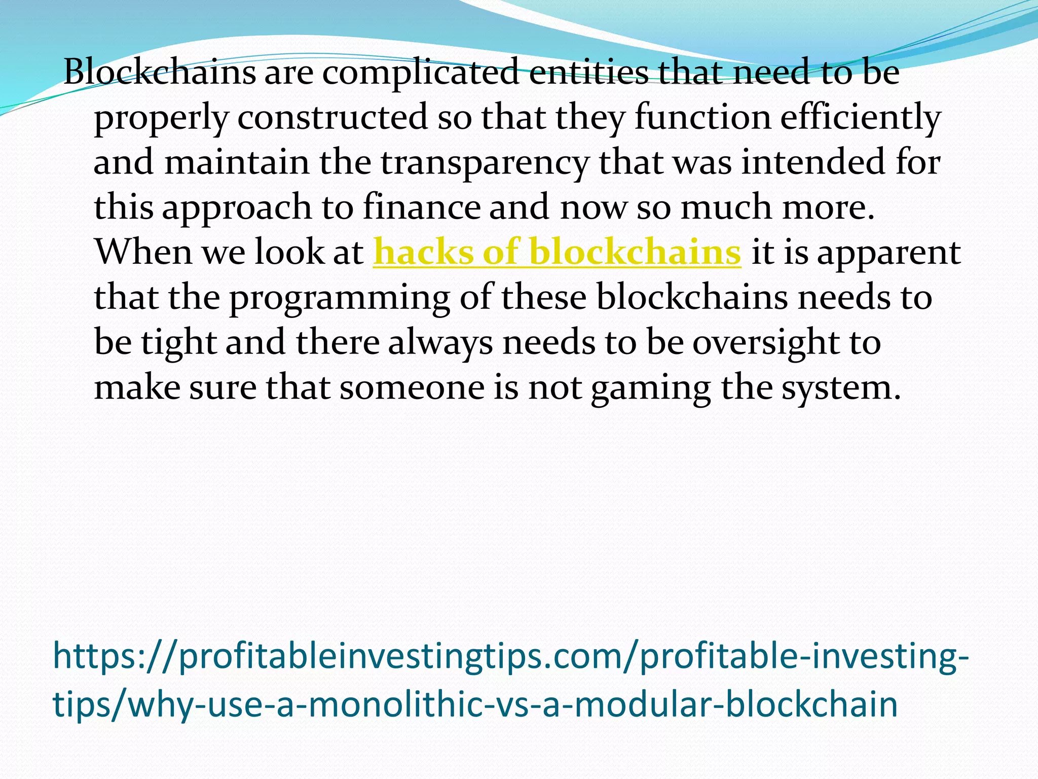 https://profitableinvestingtips.com/profitable-investing-
tips/why-use-a-monolithic-vs-a-modular-blockchain
Blockchains are complicated entities that need to be
properly constructed so that they function efficiently
and maintain the transparency that was intended for
this approach to finance and now so much more.
When we look at hacks of blockchains it is apparent
that the programming of these blockchains needs to
be tight and there always needs to be oversight to
make sure that someone is not gaming the system.
 