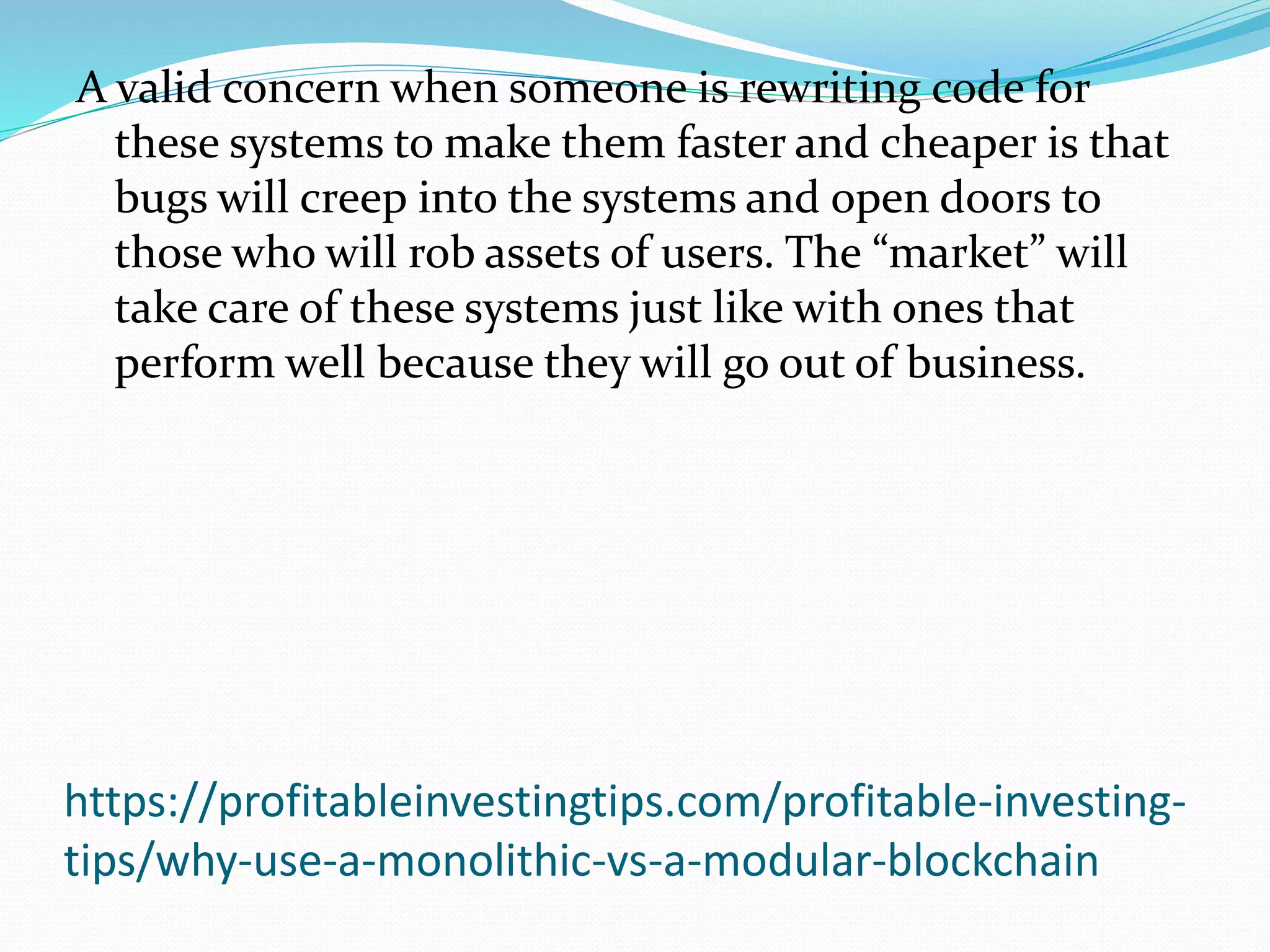 https://profitableinvestingtips.com/profitable-investing-
tips/why-use-a-monolithic-vs-a-modular-blockchain
A valid concern when someone is rewriting code for
these systems to make them faster and cheaper is that
bugs will creep into the systems and open doors to
those who will rob assets of users. The “market” will
take care of these systems just like with ones that
perform well because they will go out of business.
 