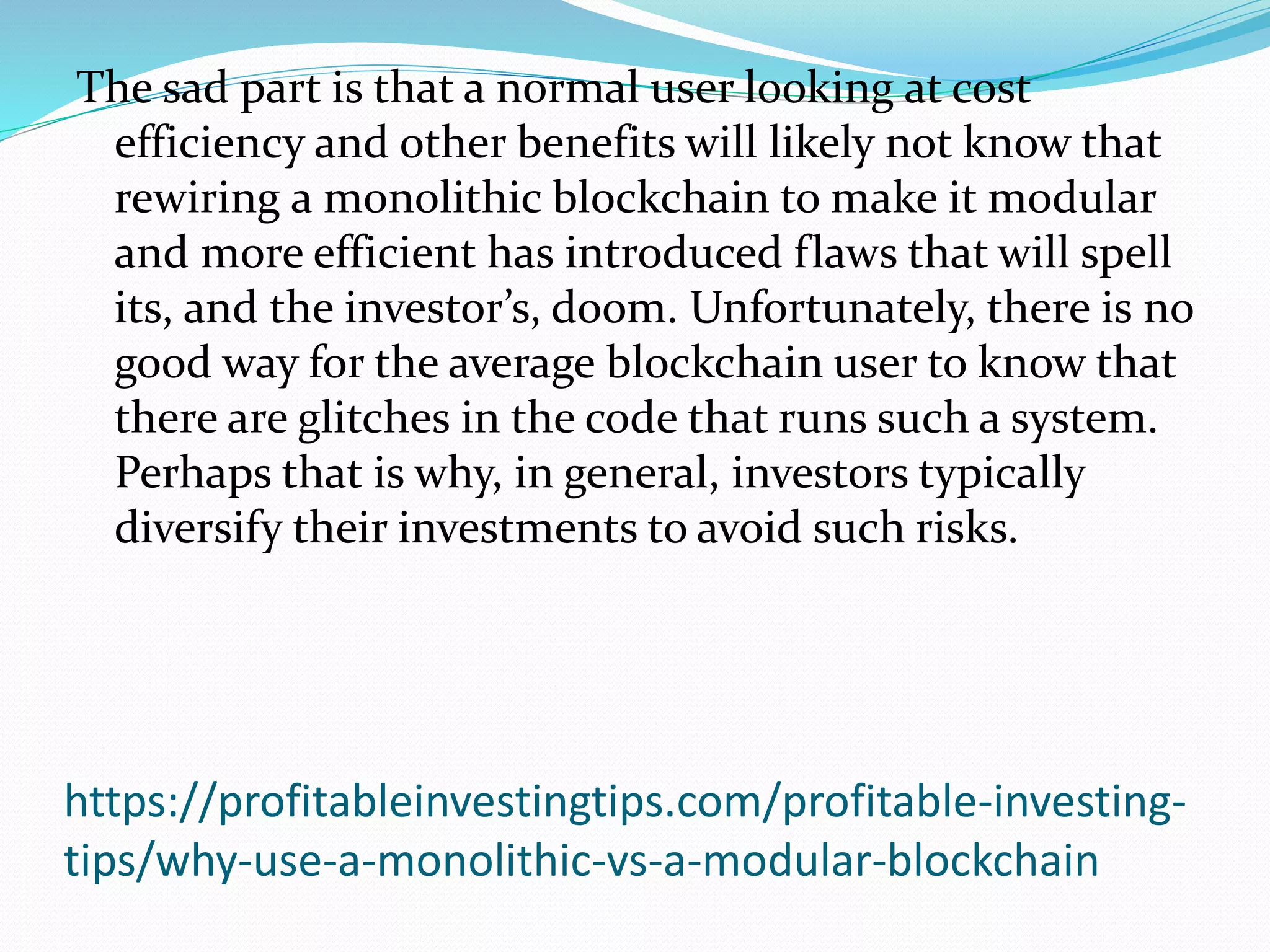 https://profitableinvestingtips.com/profitable-investing-
tips/why-use-a-monolithic-vs-a-modular-blockchain
The sad part is that a normal user looking at cost
efficiency and other benefits will likely not know that
rewiring a monolithic blockchain to make it modular
and more efficient has introduced flaws that will spell
its, and the investor’s, doom. Unfortunately, there is no
good way for the average blockchain user to know that
there are glitches in the code that runs such a system.
Perhaps that is why, in general, investors typically
diversify their investments to avoid such risks.
 