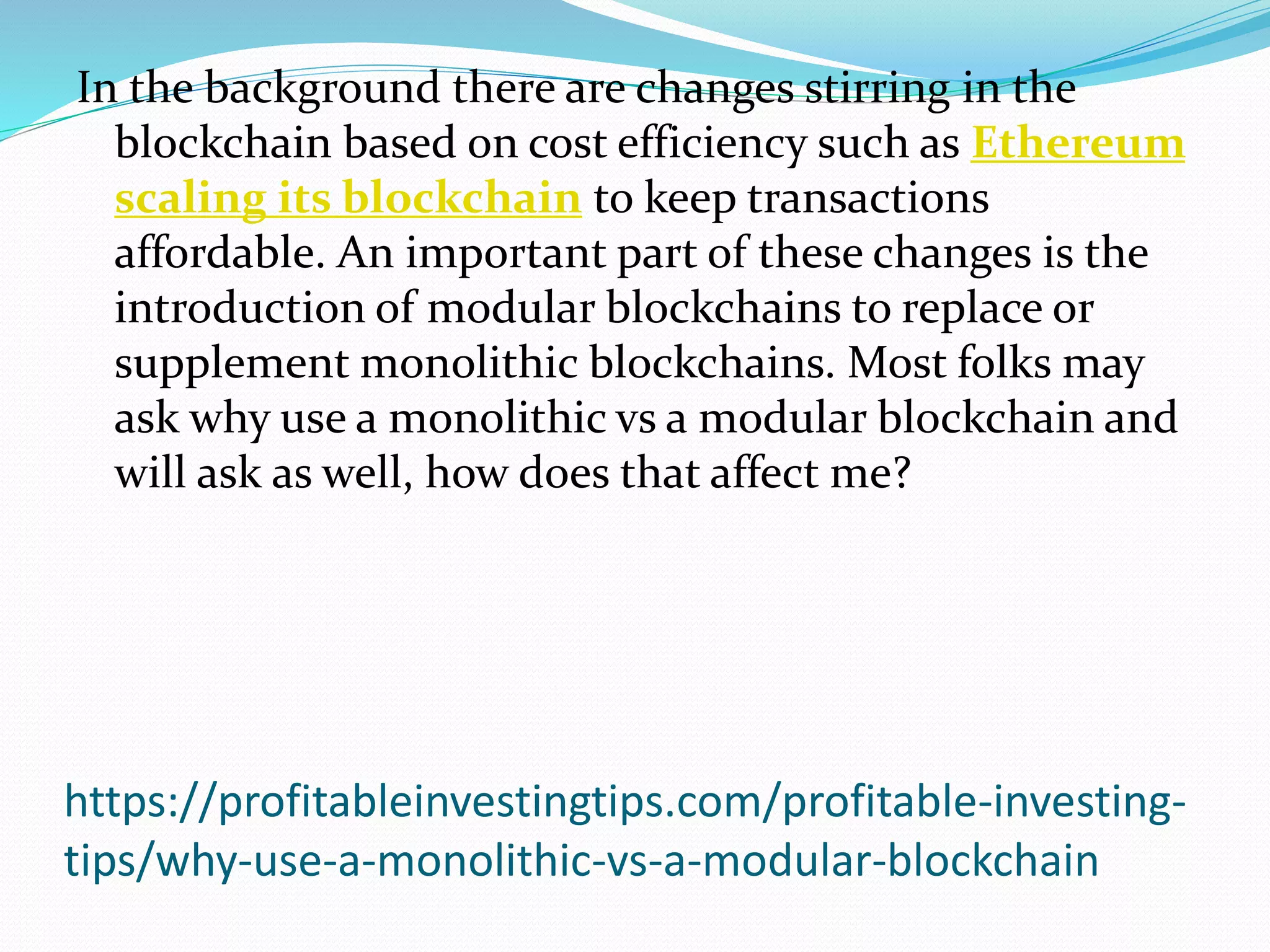 https://profitableinvestingtips.com/profitable-investing-
tips/why-use-a-monolithic-vs-a-modular-blockchain
In the background there are changes stirring in the
blockchain based on cost efficiency such as Ethereum
scaling its blockchain to keep transactions
affordable. An important part of these changes is the
introduction of modular blockchains to replace or
supplement monolithic blockchains. Most folks may
ask why use a monolithic vs a modular blockchain and
will ask as well, how does that affect me?
 