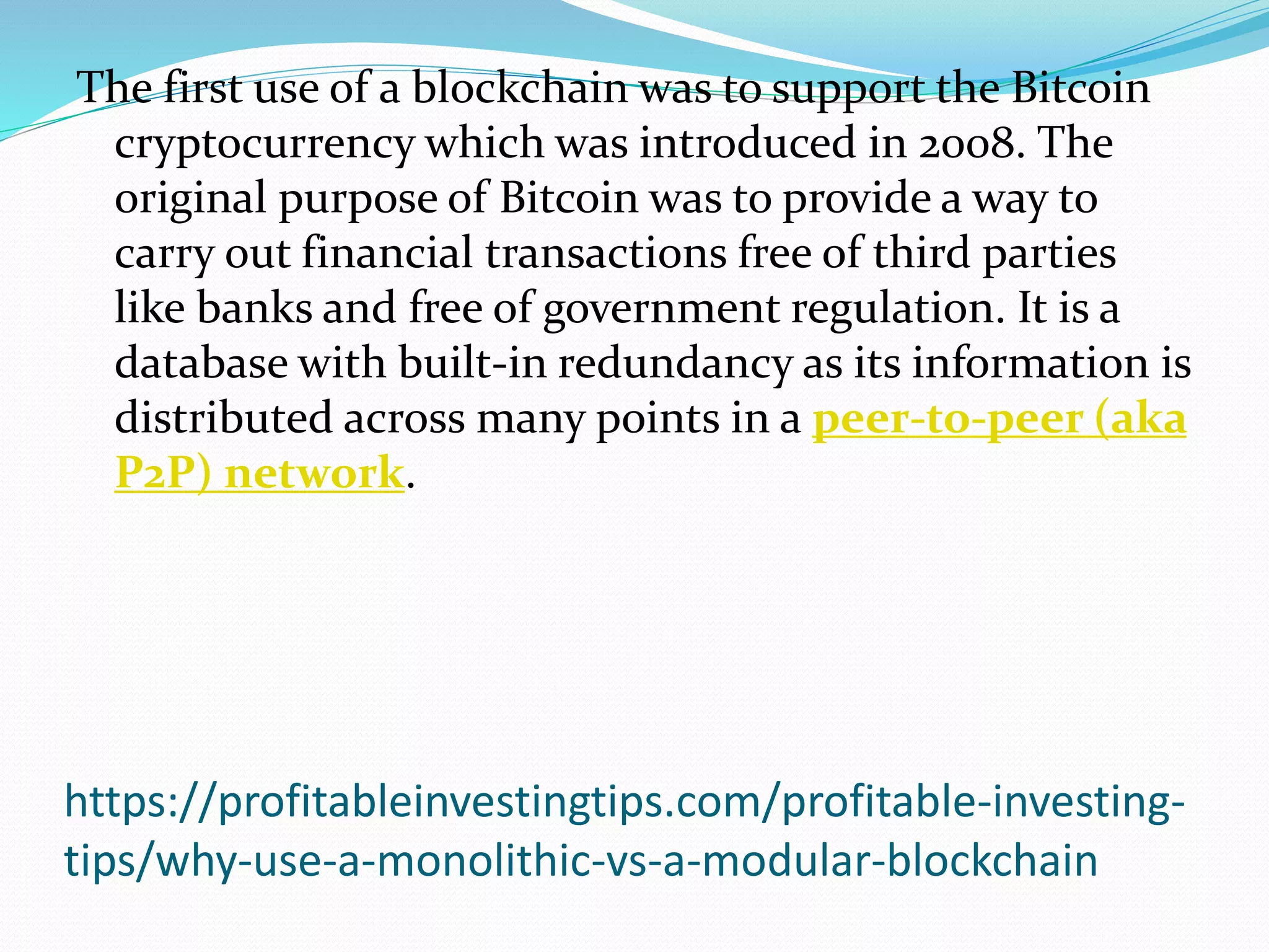 https://profitableinvestingtips.com/profitable-investing-
tips/why-use-a-monolithic-vs-a-modular-blockchain
The first use of a blockchain was to support the Bitcoin
cryptocurrency which was introduced in 2008. The
original purpose of Bitcoin was to provide a way to
carry out financial transactions free of third parties
like banks and free of government regulation. It is a
database with built-in redundancy as its information is
distributed across many points in a peer-to-peer (aka
P2P) network.
 