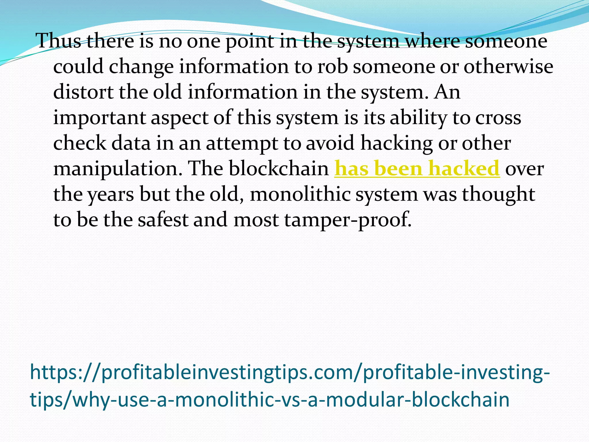 https://profitableinvestingtips.com/profitable-investing-
tips/why-use-a-monolithic-vs-a-modular-blockchain
Thus there is no one point in the system where someone
could change information to rob someone or otherwise
distort the old information in the system. An
important aspect of this system is its ability to cross
check data in an attempt to avoid hacking or other
manipulation. The blockchain has been hacked over
the years but the old, monolithic system was thought
to be the safest and most tamper-proof.
 