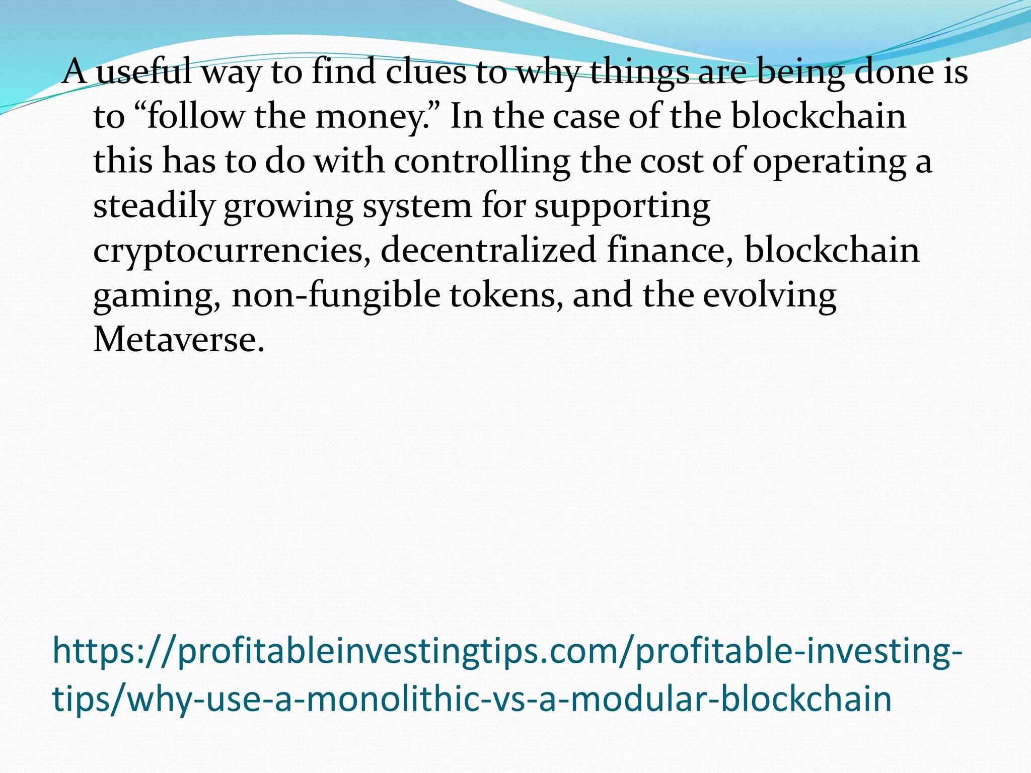 https://profitableinvestingtips.com/profitable-investing-
tips/why-use-a-monolithic-vs-a-modular-blockchain
A useful way to find clues to why things are being done is
to “follow the money.” In the case of the blockchain
this has to do with controlling the cost of operating a
steadily growing system for supporting
cryptocurrencies, decentralized finance, blockchain
gaming, non-fungible tokens, and the evolving
Metaverse.
 