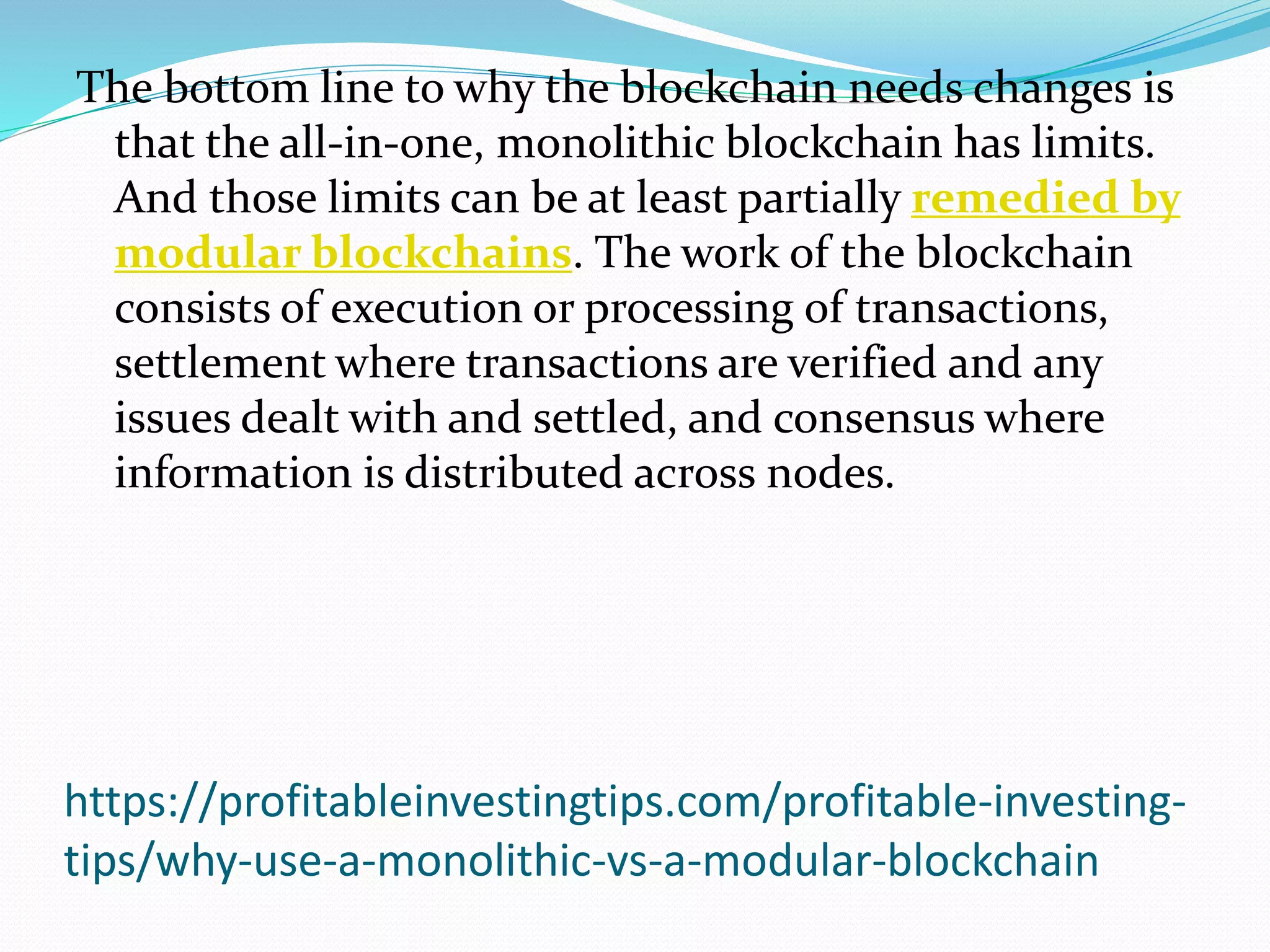https://profitableinvestingtips.com/profitable-investing-
tips/why-use-a-monolithic-vs-a-modular-blockchain
The bottom line to why the blockchain needs changes is
that the all-in-one, monolithic blockchain has limits.
And those limits can be at least partially remedied by
modular blockchains. The work of the blockchain
consists of execution or processing of transactions,
settlement where transactions are verified and any
issues dealt with and settled, and consensus where
information is distributed across nodes.
 