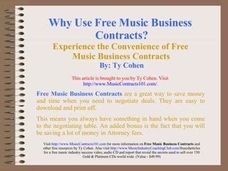 Why Use Free Music Business  Contracts? Experience the Convenience of Free  Music Business Contracts   By: Ty Cohen Free Music Business Contracts   are a great way to save money and time when you need to negotiate deals. They are easy to download and print off.  This means you always have something in hand when you come to the negotiating table. An added bonus is the fact that you will be saving a lot of money in Attorney fees . Visit  http://www.MusicContracts101.com  for more information on  Free Music Business Contracts  and other free resources by Ty Cohen. Also visit  http://www. MusicIndustryCoachingClub .com/ freecdarticles  for a free music industry success video, audio CD and report that reveal the secrets used to sell over 150 Gold & Platinum CDs world wide. (Value - $49.99) This article is brought to you by Ty Cohen. Visit   http://www.MusicContracts101.com/ . 