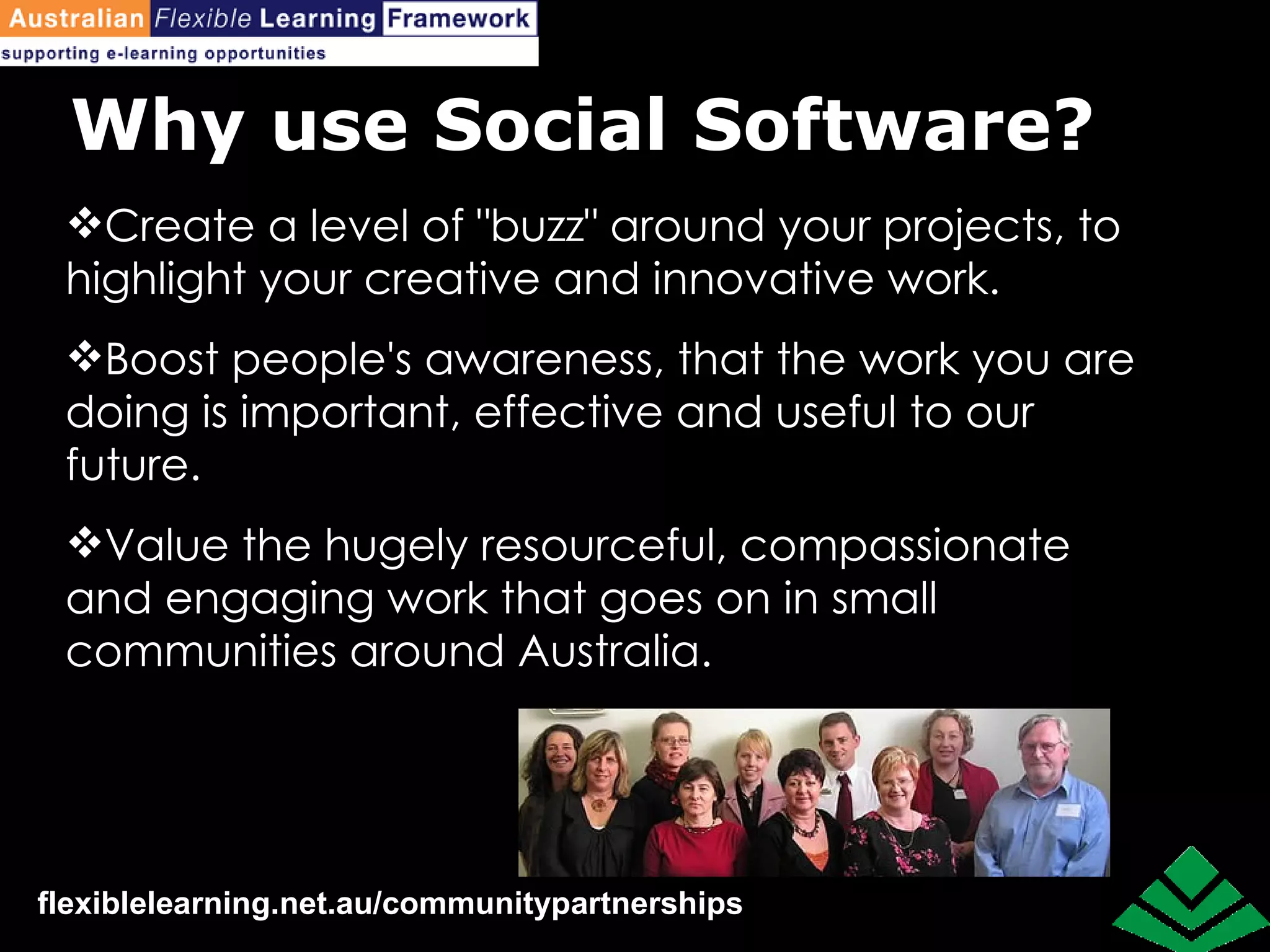Why use Social Software? Create a level of "buzz" around your projects, to highlight your creative and innovative work. Boost people's awareness, that the work you are doing is important, effective and useful to our future. Value the hugely resourceful, compassionate and engaging work that goes on in small communities around Australia.