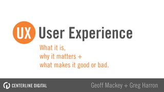 What it is,  
why it matters +  
what makes it good or bad.
User Experience
Geoff Mackey + Greg Harron
UX
 