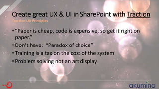 Create great UX & UI in SharePoint with Traction
• “Paper is cheap, code is expensive, so get it right on
paper.”
• Don’t have: “Paradox of choice”
• Training is a tax on the cost of the system
• Problem solving not an art display
Traction UX Principles
 