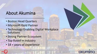 About Akumina
• Boston Head Quarters
• Microsoft Gold Partner
• Technology Enabling Digital Workplace
Solutions
• Strong Partner Ecosystem
• Top Rated in Industry
• 18 + years of experience
 