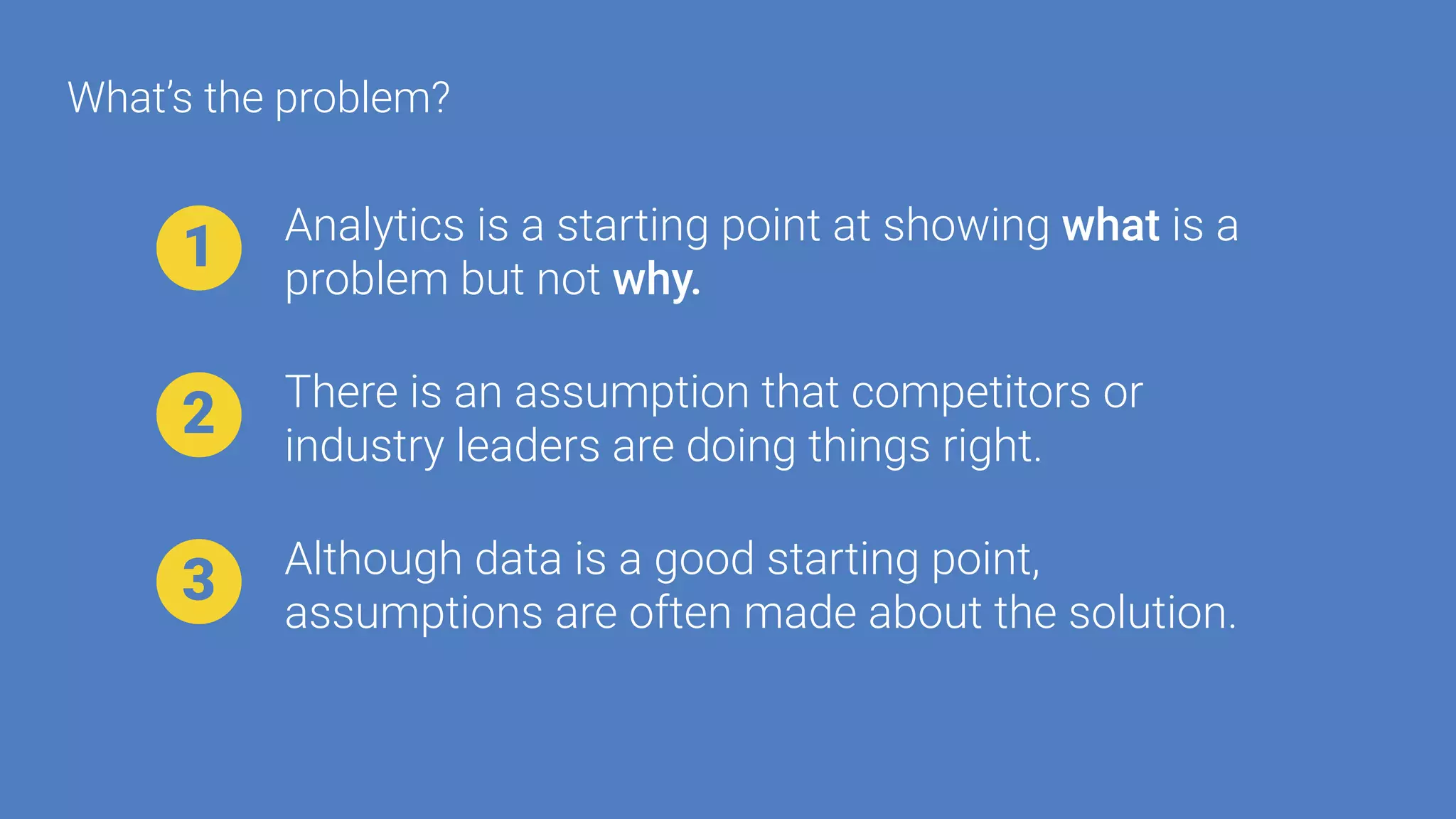 Analytics is a starting point at showing what is a
problem but not why.
1
There is an assumption that competitors or
industry leaders are doing things right.
2
Although data is a good starting point,
assumptions are often made about the solution.
3
What’s the problem?
 