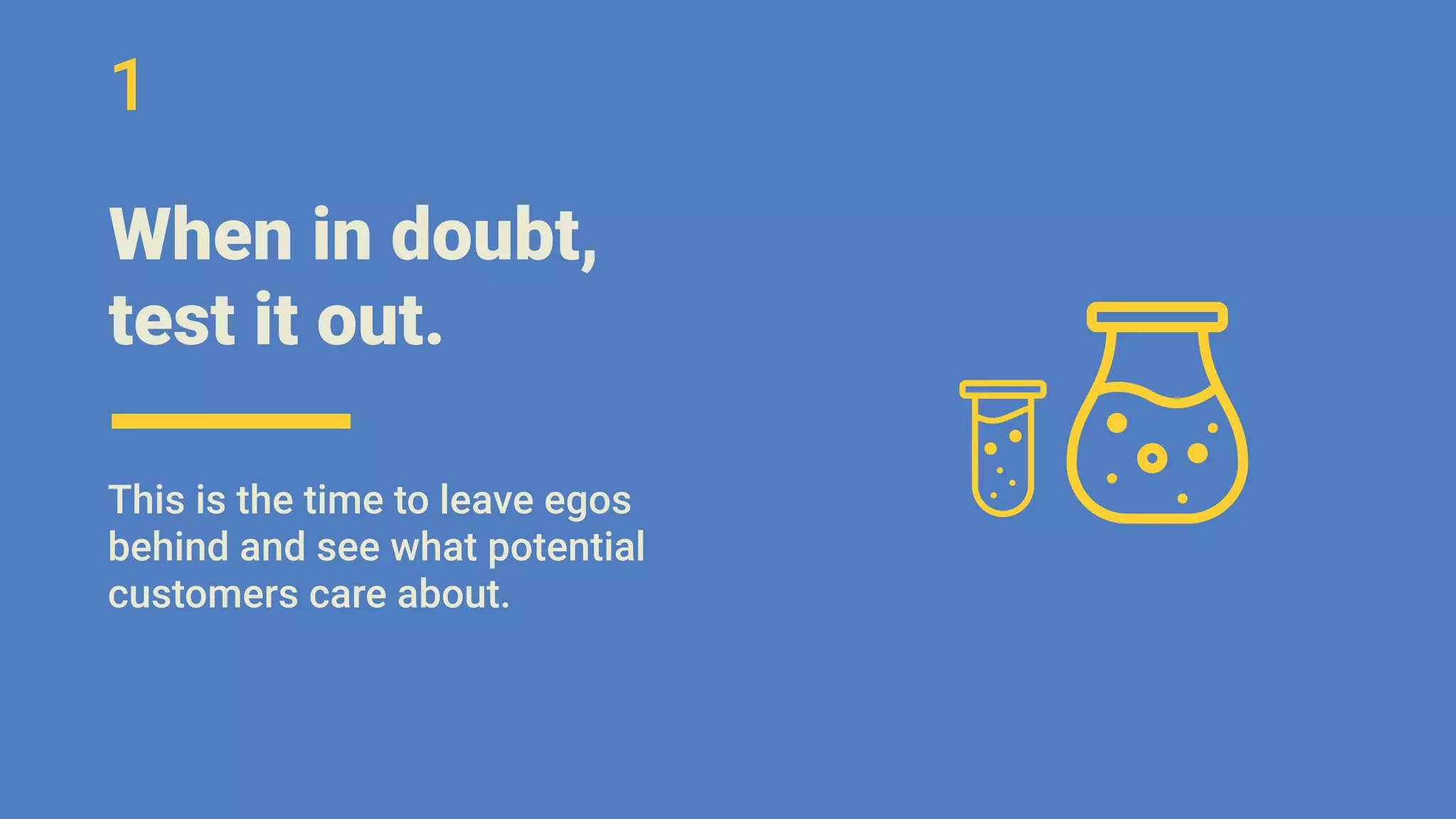 When in doubt,
test it out.
This is the time to leave egos
behind and see what potential
customers care about.
1
 