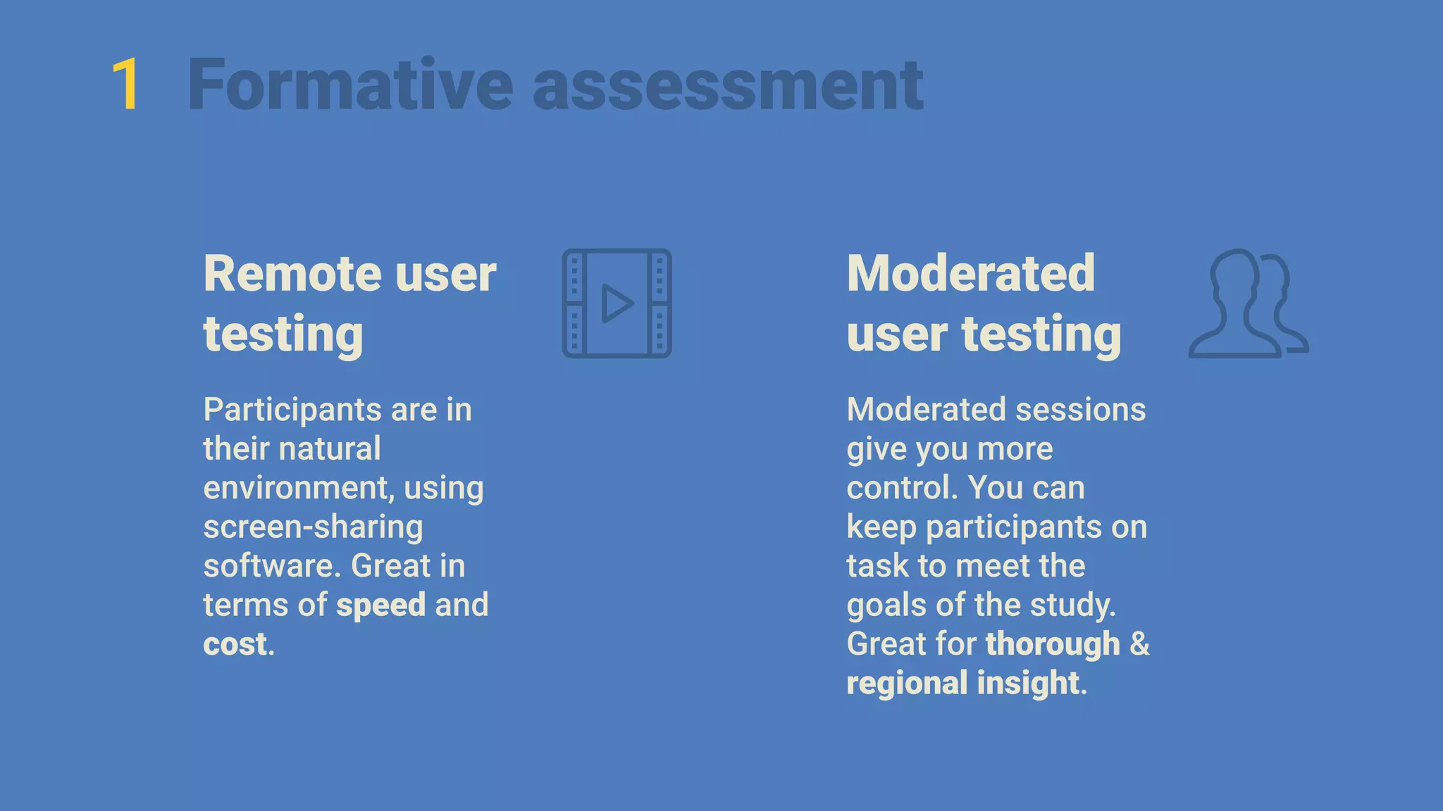 1 Formative assessment
Remote user
testing
Participants are in
their natural
environment, using
screen-sharing
software. Great in
terms of speed and
cost.
Moderated
user testing
Moderated sessions
give you more
control. You can
keep participants on
task to meet the
goals of the study.
Great for thorough &
regional insight.
 