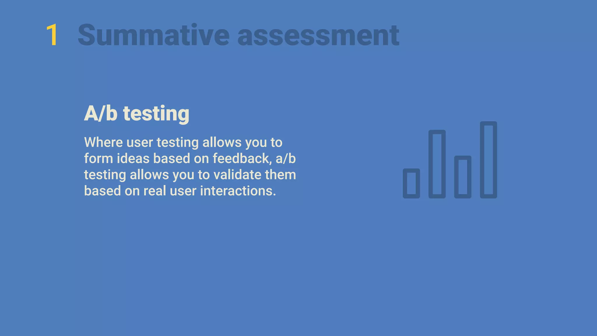 1 Summative assessment
A/b testing
Where user testing allows you to
form ideas based on feedback, a/b
testing allows you to validate them
based on real user interactions.
 