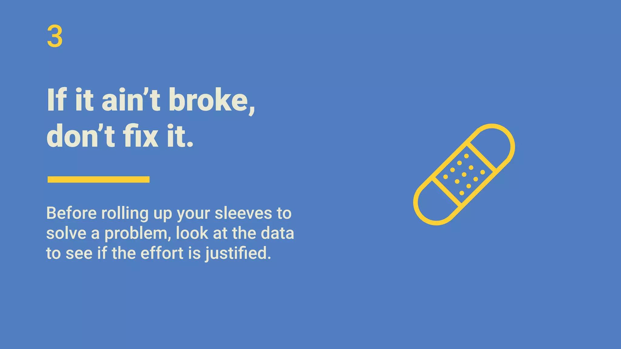 If it ain’t broke,
don’t ﬁx it.
Before rolling up your sleeves to
solve a problem, look at the data
to see if the effort is justiﬁed.
3
 