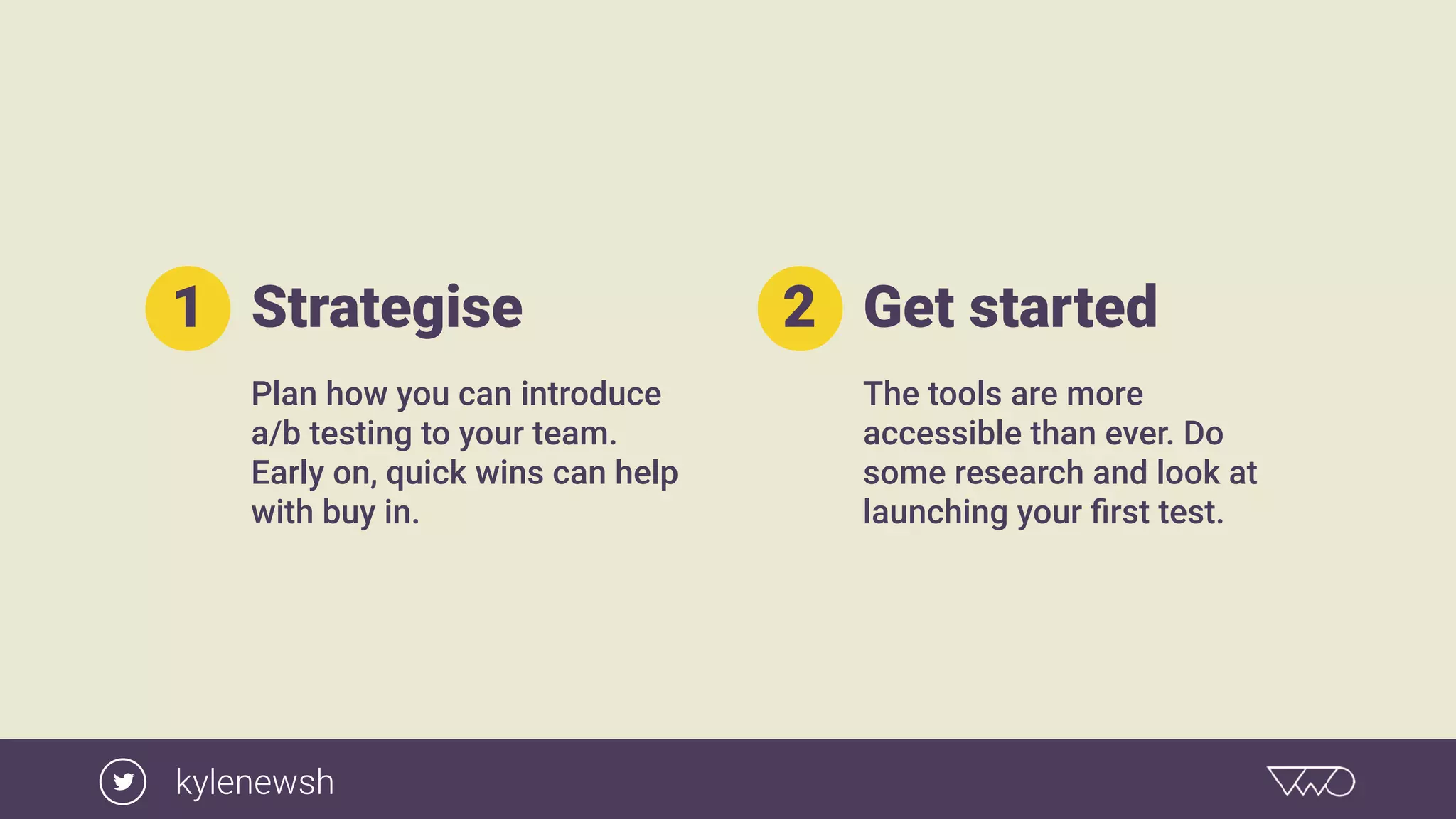 Strategise
Plan how you can introduce
a/b testing to your team.
Early on, quick wins can help
with buy in.
1 Get started
The tools are more
accessible than ever. Do
some research and look at
launching your ﬁrst test.
2
kylenewsh
 