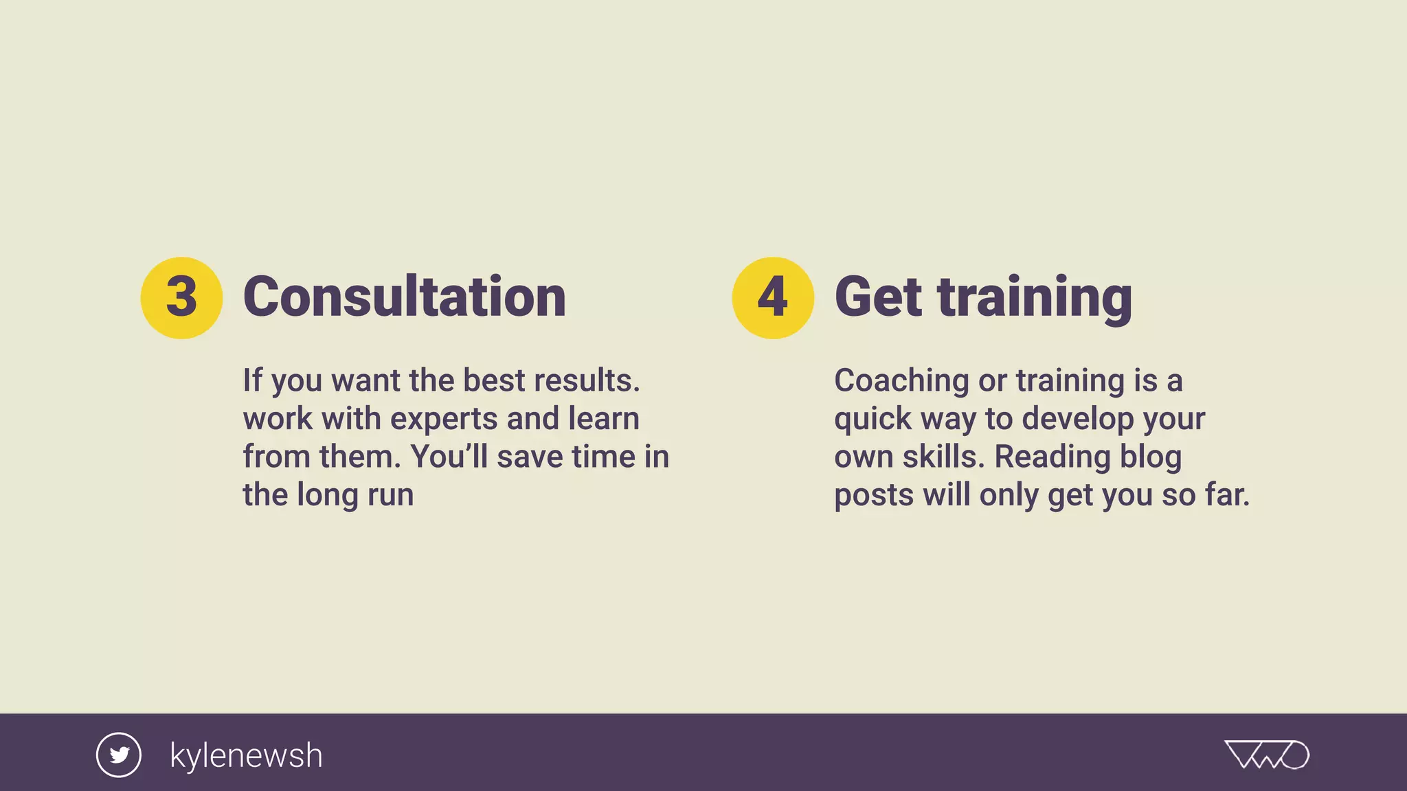 Consultation
If you want the best results.
work with experts and learn
from them. You’ll save time in
the long run
3 Get training
Coaching or training is a
quick way to develop your
own skills. Reading blog
posts will only get you so far.
4
kylenewsh
 