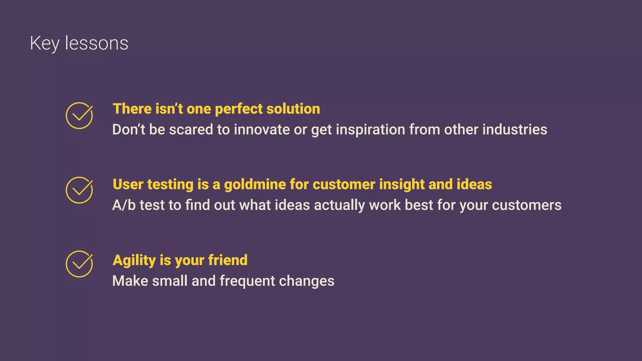 User testing is a goldmine for customer insight and ideas
A/b test to ﬁnd out what ideas actually work best for your customers
Agility is your friend
Make small and frequent changes
There isn’t one perfect solution
Don’t be scared to innovate or get inspiration from other industries
Key lessons
 