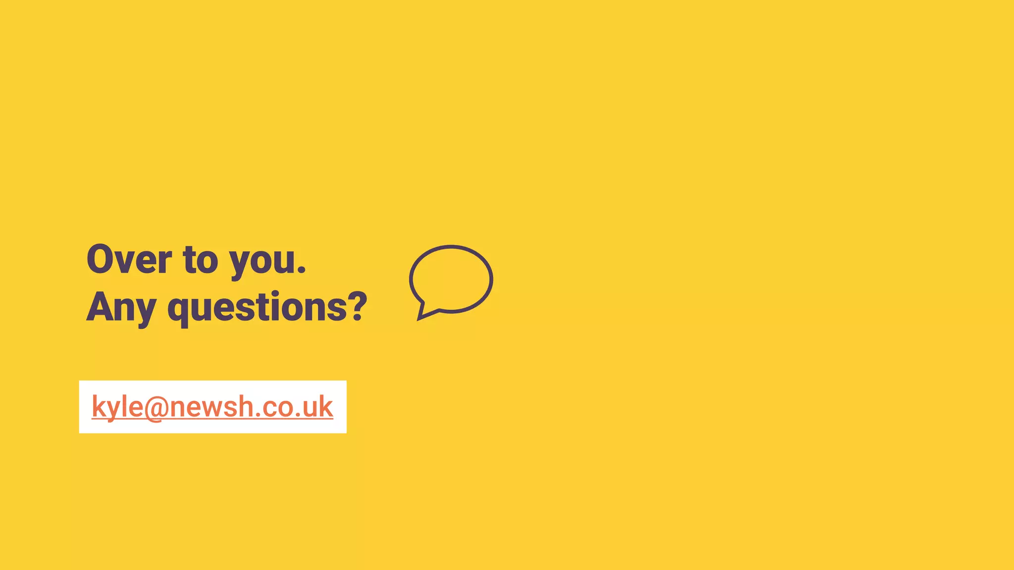 Over to you.
Any questions?
kyle@newsh.co.uk
 