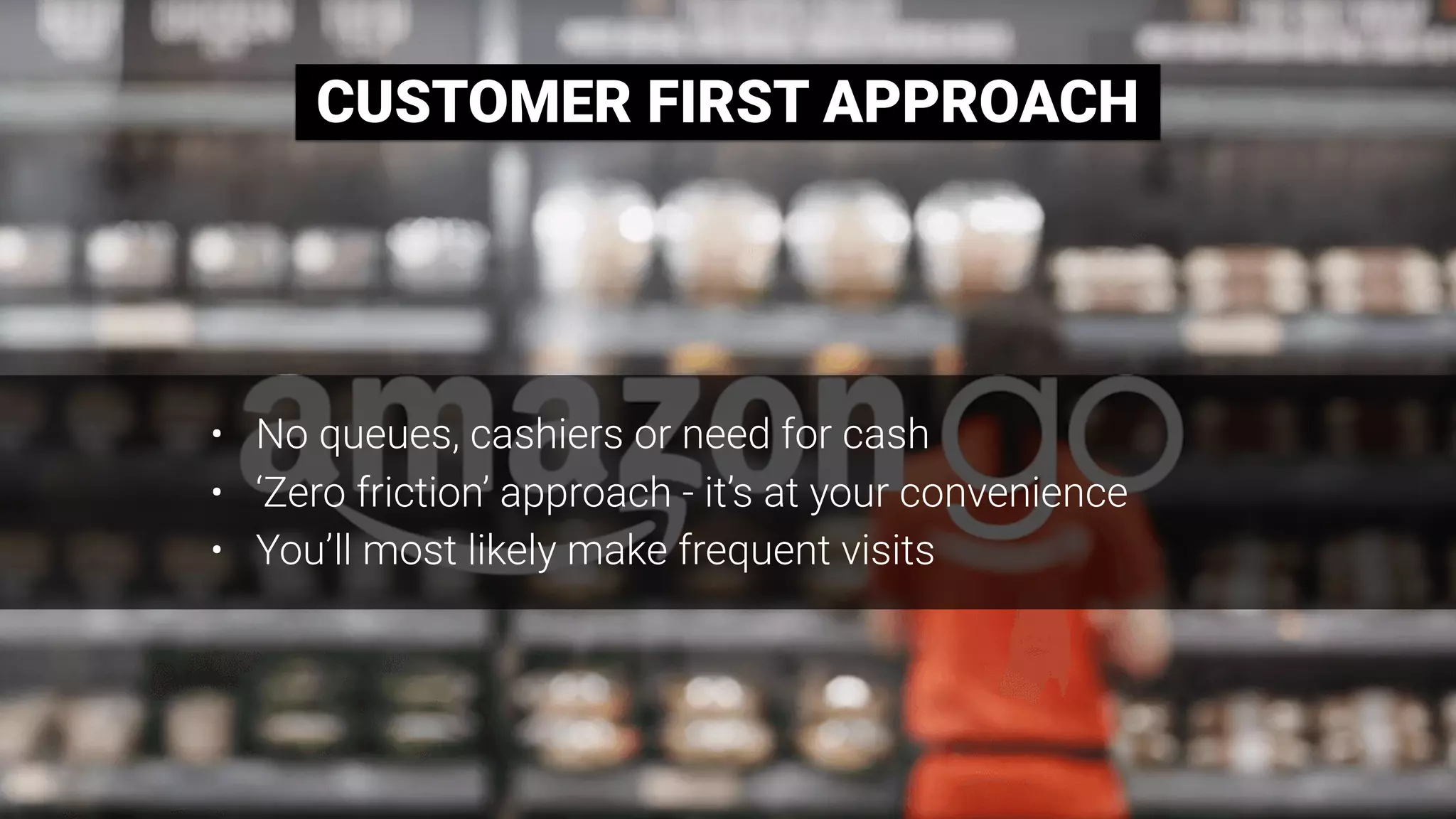 CUSTOMER FIRST APPROACH
• No queues, cashiers or need for cash
• ‘Zero friction’ approach - it’s at your convenience
• You’ll most likely make frequent visits
 