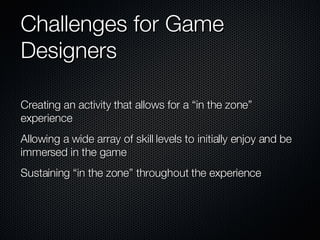 Challenges for Game Designers  Creating an activity that allows for a “in the zone” experience  Allowing a wide array of skill levels to initially enjoy and be immersed in the game  Sustaining “in the zone” throughout the experience 