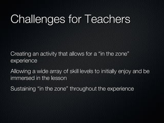 Challenges for Teachers  Creating an activity that allows for a “in the zone” experience  Allowing a wide array of skill levels to initially enjoy and be immersed in the lesson  Sustaining “in the zone” throughout the experience 