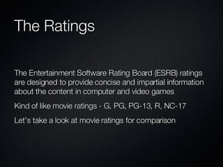 The Ratings The Entertainment Software Rating Board (ESRB) ratings are designed to provide concise and impartial information about the content in computer and video games Kind of like movie ratings - G, PG, PG-13, R, NC-17 Let’s take a look at movie ratings for comparison 