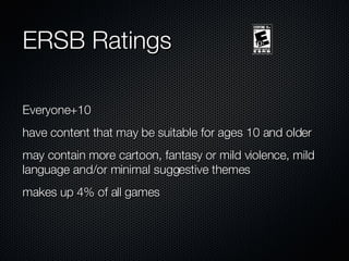ERSB Ratings Everyone+10 have content that may be suitable for ages 10 and older may contain more cartoon, fantasy or mild violence, mild language and/or minimal suggestive themes makes up 4% of all games 