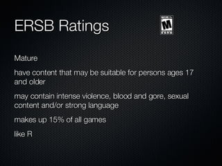 ERSB Ratings Mature have content that may be suitable for persons ages 17 and older may contain intense violence, blood and gore, sexual content and/or strong language makes up 15% of all games like R 