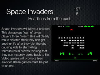 Space Invaders Space Invaders will kill your children! This dangerous "game" gives players three "lives." This will clearly make children think they can get another life after they die, thereby causing kids to start killing themselves in droves thinking that they can instantly come back to life! Video games will promote teen suicide! These games must be put to an end. 1978 Headlines from the past: 