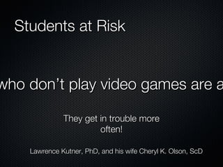 Students at Risk Kids who don’t play video games are at risk! They get in trouble more often! Lawrence Kutner, PhD, and his wife Cheryl K. Olson, ScD 
