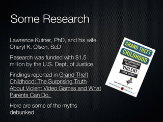 Some Research  Lawrence Kutner, PhD, and his wife Cheryl K. Olson, ScD Research was funded with $1.5 million by the U.S. Dept. of Justice Findings reported in  Grand Theft Childhood: The Surprising Truth About Violent Video Games and What Parents Can Do.  Here are some of the myths debunked 