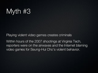 Myth #3 Playing violent video games creates criminals Within hours of the 2007 shootings at Virginia Tech, reporters were on the airwaves and the Internet blaming video games for Seung-Hui Cho’s violent behavior. 