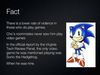 Fact There is a lower rate of violence in those who do play games. Cho’s roommates never saw him play video games In the official report by the Virginia Tech Review Panel, the only video game he was mentioned playing was Sonic the Hedgehog. When he was nine. 