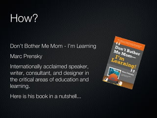 How? Don’t Bother Me Mom - I’m Learning Marc Prensky Internationally acclaimed speaker, writer, consultant, and designer in the critical areas of education and learning. Here is his book in a nutshell... 