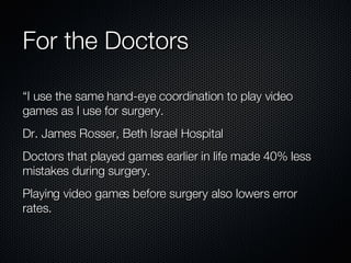 For the Doctors “I use the same hand-eye coordination to play video games as I use for surgery. Dr. James Rosser, Beth Israel Hospital Doctors that played games earlier in life made 40% less mistakes during surgery. Playing video games before surgery also lowers error rates. 