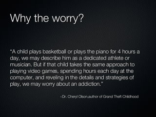 Why the worry? “A child plays basketball or plays the piano for 4 hours a day, we may describe him as a dedicated athlete or musician. But if that child takes the same approach to playing video games, spending hours each day at the computer, and reveling in the details and strategies of play, we may worry about an addiction.” ~Dr. Cheryl Olson,author of Grand Theft Childhood 
