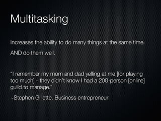Multitasking Increases the ability to do many things at the same time. AND do them well. “I remember my mom and dad yelling at me [for playing too much] - they didn’t know I had a 200-person [online] guild to manage.” ~Stephen Gillette, Business entrepreneur 