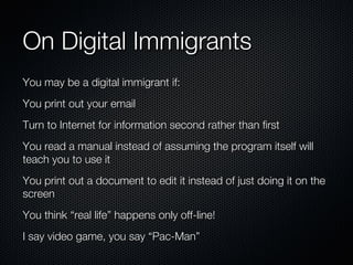 On Digital Immigrants You may be a digital immigrant if: You print out your email Turn to Internet for information second rather than first You read a manual instead of assuming the program itself will teach you to use it You print out a document to edit it instead of just doing it on the screen You think “real life” happens only off-line! I say video game, you say “Pac-Man” 