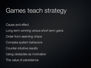 Games teach strategy Cause and effect Long term winning versus short term gains Order from seeming chaos Complex system behaviors Counter-intuitive results Using obstacles as motivation The value of persistence 