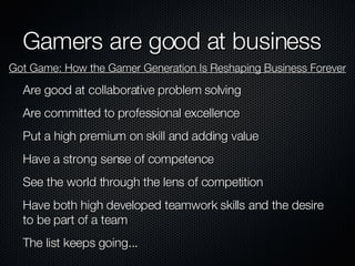 Gamers are good at business Are good at collaborative problem solving Are committed to professional excellence Put a high premium on skill and adding value Have a strong sense of competence See the world through the lens of competition Have both high developed teamwork skills and the desire to be part of a team The list keeps going... Got Game: How the Gamer Generation Is Reshaping Business Forever 