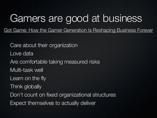 Gamers are good at business Care about their organization Love data Are comfortable taking measured risks Multi-task well Learn on the fly Think globally Don’t count on fixed organizational structures Expect themselves to actually deliver Got Game: How the Gamer Generation Is Reshaping Business Forever 